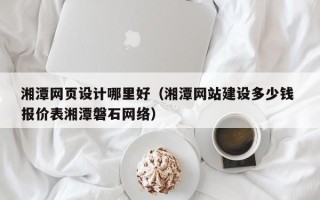 山南湘潭网页设计哪里好（湘潭网站建设多少钱 报价表湘潭磐石网络）