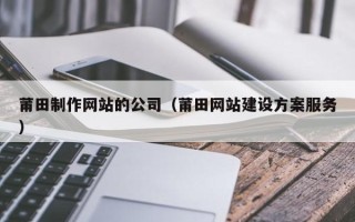 山南莆田制作网站的公司（莆田网站建设方案服务）